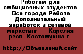 Работам для амбициозных студентов. - Все города Работа » Дополнительный заработок и сетевой маркетинг   . Карелия респ.,Костомукша г.